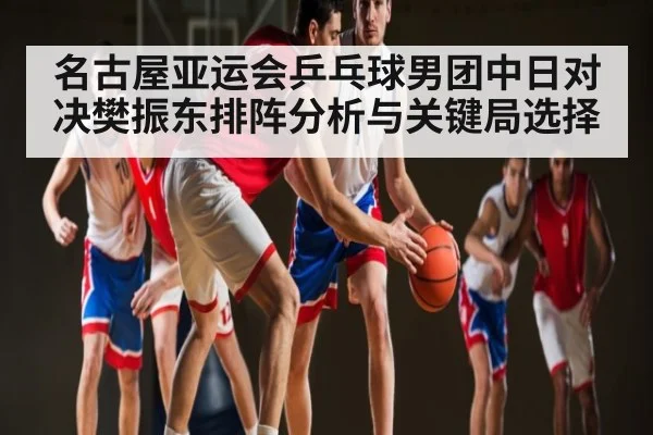 名古屋亚运会乒乓球男团中日对决樊振东排阵分析与关键局选择 | c7c7