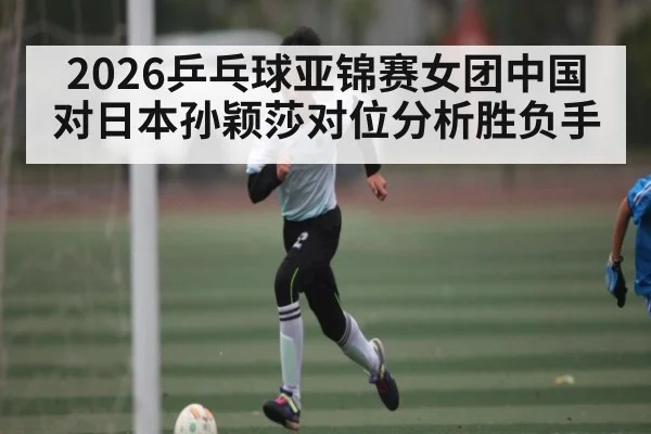 2026乒乓球亚锦赛女团中国对日本孙颖莎对位分析胜负手 | c7c7