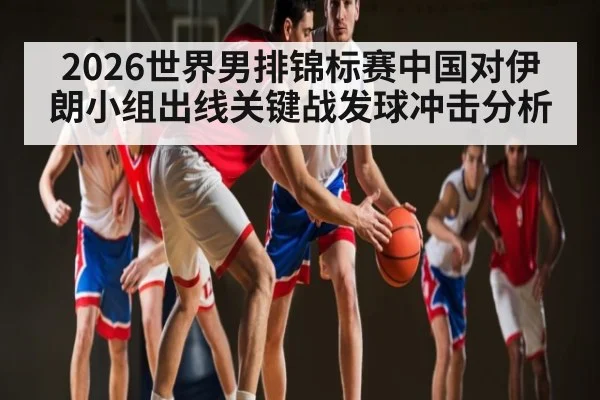 2026世界男排锦标赛中国对伊朗小组出线关键战发球冲击分析